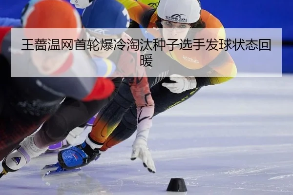 王蔷温网首轮爆冷淘汰种子选手发球状态回暖